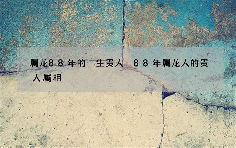 属龙88年的一生贵人 88年属龙人的贵人属相